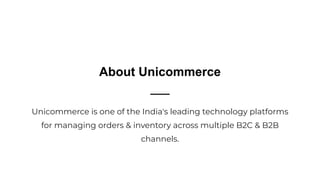 About Unicommerce
Unicommerce is one of the India's leading technology platforms
for managing orders & inventory across multiple B2C & B2B
channels.
 