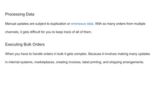 Processing Data
Manual updates are subject to duplication or erroneous data. With so many orders from multiple
channels, it gets difficult for you to keep track of all of them.
Executing Bulk Orders
When you have to handle orders in bulk it gets complex. Because it involves making many updates
in internal systems, marketplaces, creating invoices, label printing, and shipping arrangements.
 