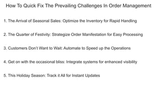How To Quick Fix The Prevailing Challenges In Order Management
1. The Arrival of Seasonal Sales: Optimize the Inventory for Rapid Handling
2. The Quarter of Festivity: Strategize Order Manifestation for Easy Processing
3. Customers Don’t Want to Wait: Automate to Speed up the Operations
4. Get on with the occasional bliss: Integrate systems for enhanced visibility
5. This Holiday Season: Track it All for Instant Updates
 