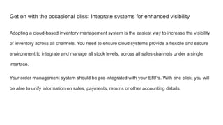 Get on with the occasional bliss: Integrate systems for enhanced visibility
Adopting a cloud-based inventory management system is the easiest way to increase the visibility
of inventory across all channels. You need to ensure cloud systems provide a flexible and secure
environment to integrate and manage all stock levels, across all sales channels under a single
interface.
Your order management system should be pre-integrated with your ERPs. With one click, you will
be able to unify information on sales, payments, returns or other accounting details.
 