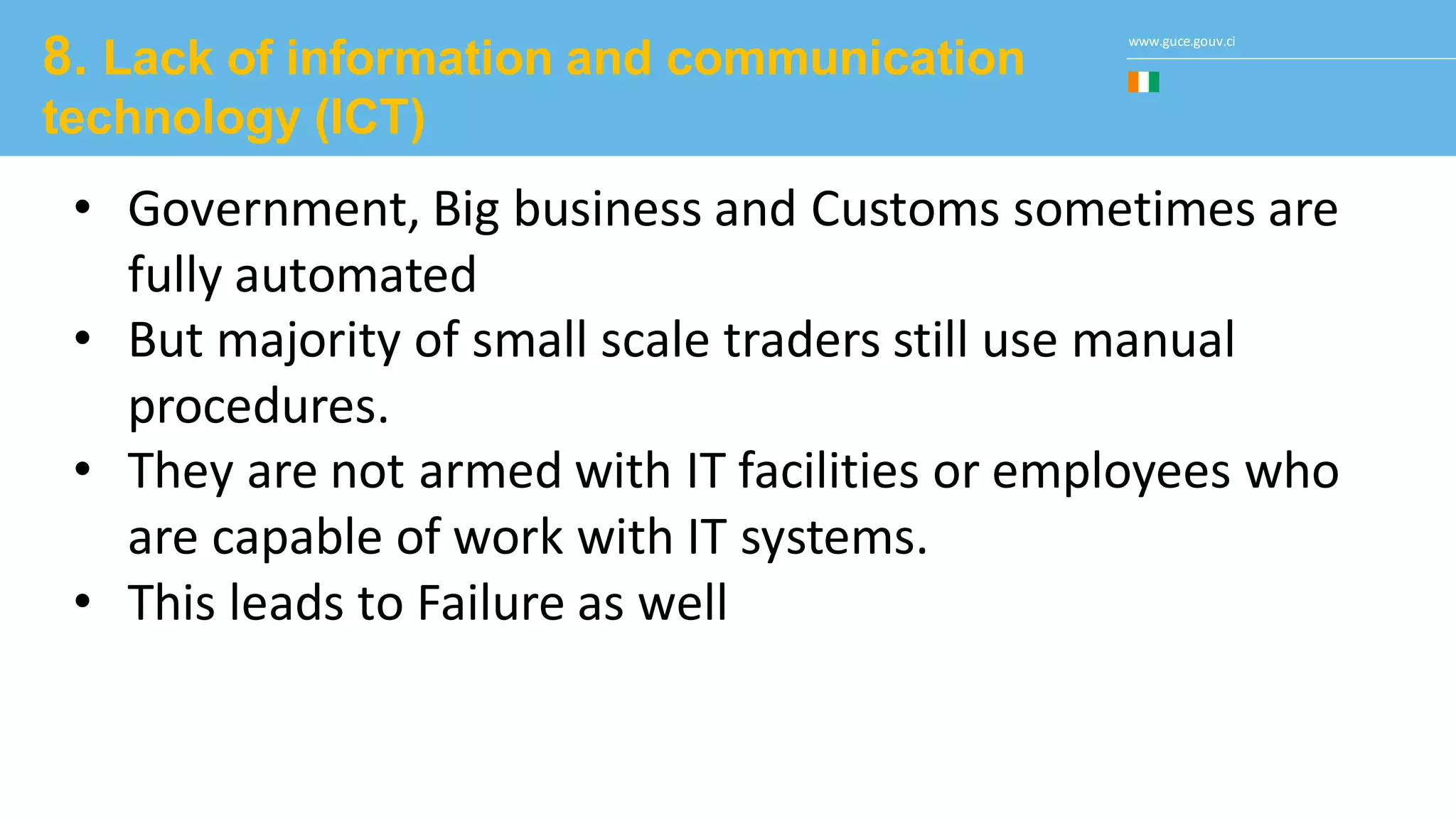 www.guce.gouv.ci
8. Lack of information and communication
technology (ICT)
• Government, Big business and Customs sometimes are
fully automated
• But majority of small scale traders still use manual
procedures.
• They are not armed with IT facilities or employees who
are capable of work with IT systems.
• This leads to Failure as well
 