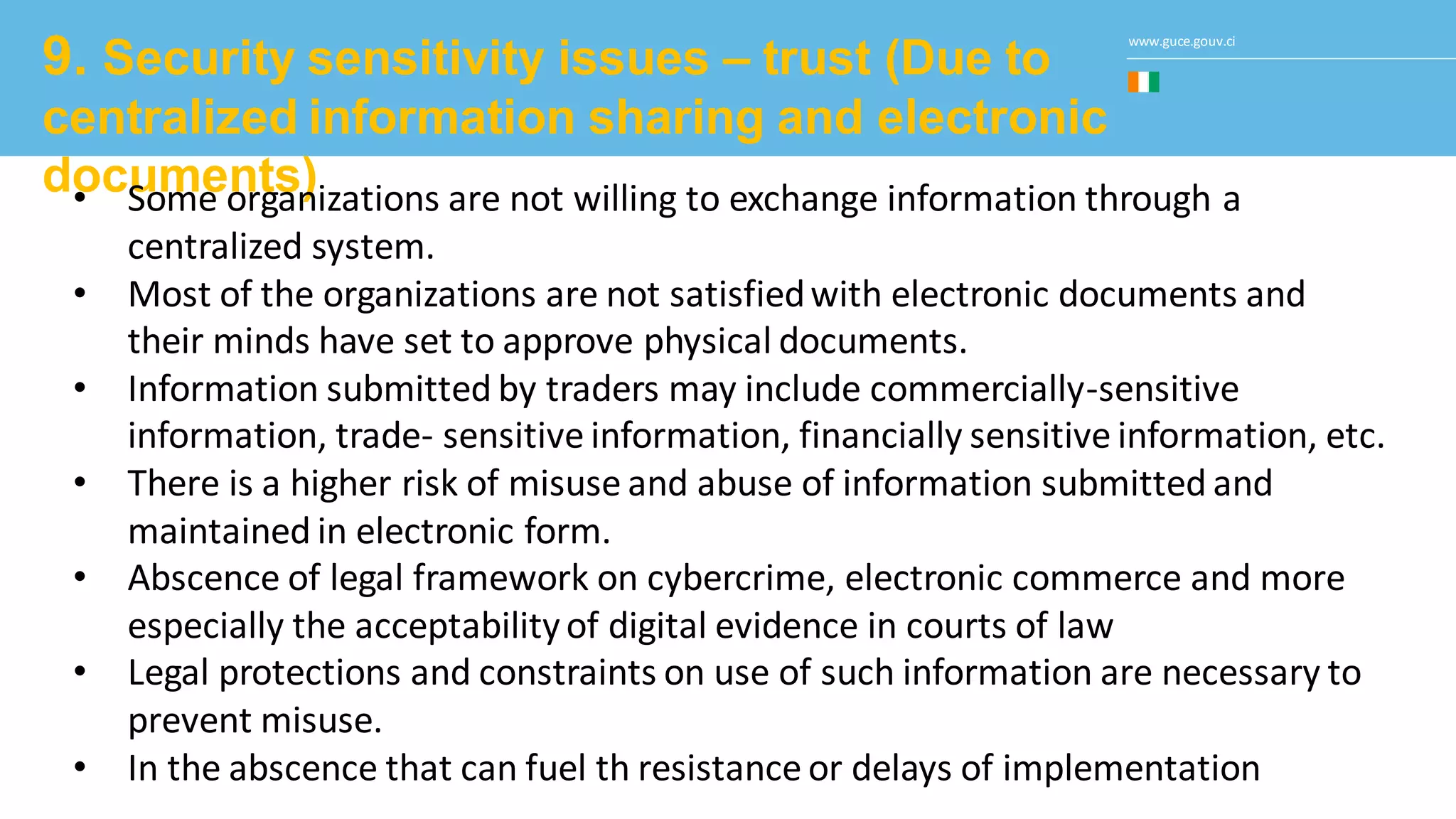 www.guce.gouv.ci
9. Security sensitivity issues – trust (Due to
centralized information sharing and electronic
documents)• Some organizations are not willing to exchange information through a
centralized system.
• Most of the organizations are not satisfiedwith electronic documents and
their minds have set to approve physical documents.
• Information submitted by traders may include commercially-sensitive
information, trade- sensitive information, financially sensitive information, etc.
• There is a higher risk of misuse and abuse of information submitted and
maintained in electronic form.
• Abscence of legal framework on cybercrime, electronic commerce and more
especially the acceptabilityof digital evidence in courts of law
• Legal protections and constraints on use of such information are necessary to
prevent misuse.
• In the abscence that can fuel th resistance or delays of implementation
 