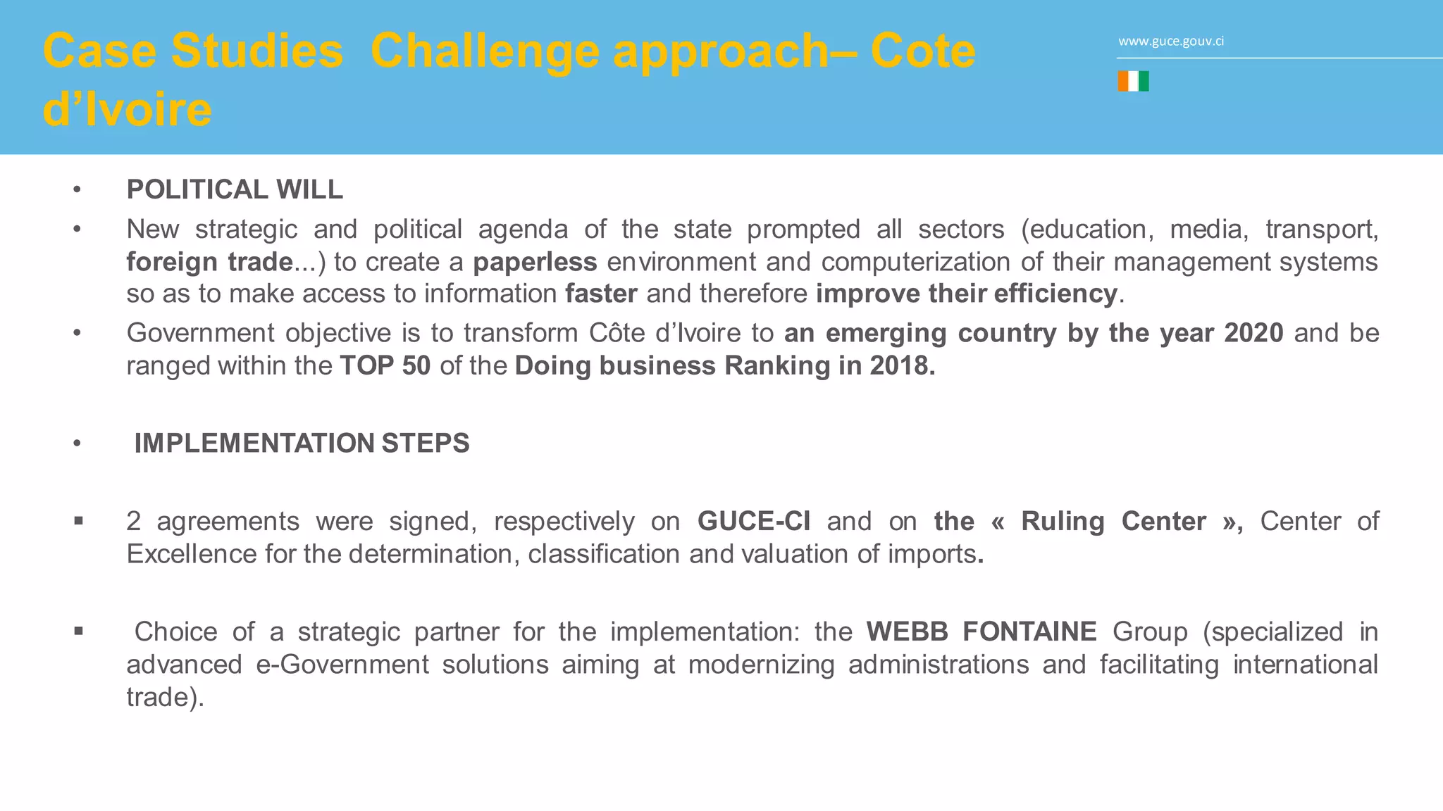 www.guce.gouv.ci
Case Studies Challenge approach– Cote
d’Ivoire
• POLITICAL WILL
• New strategic and political agenda of the state prompted all sectors (education, media, transport,
foreign trade...) to create a paperless environment and computerization of their management systems
so as to make access to information faster and therefore improve their efficiency.
• Government objective is to transform Côte d’Ivoire to an emerging country by the year 2020 and be
ranged within the TOP 50 of the Doing business Ranking in 2018.
• IMPLEMENTATION STEPS
 2 agreements were signed, respectively on GUCE-CI and on the « Ruling Center », Center of
Excellence for the determination, classification and valuation of imports.
 Choice of a strategic partner for the implementation: the WEBB FONTAINE Group (specialized in
advanced e-Government solutions aiming at modernizing administrations and facilitating international
trade).
 
