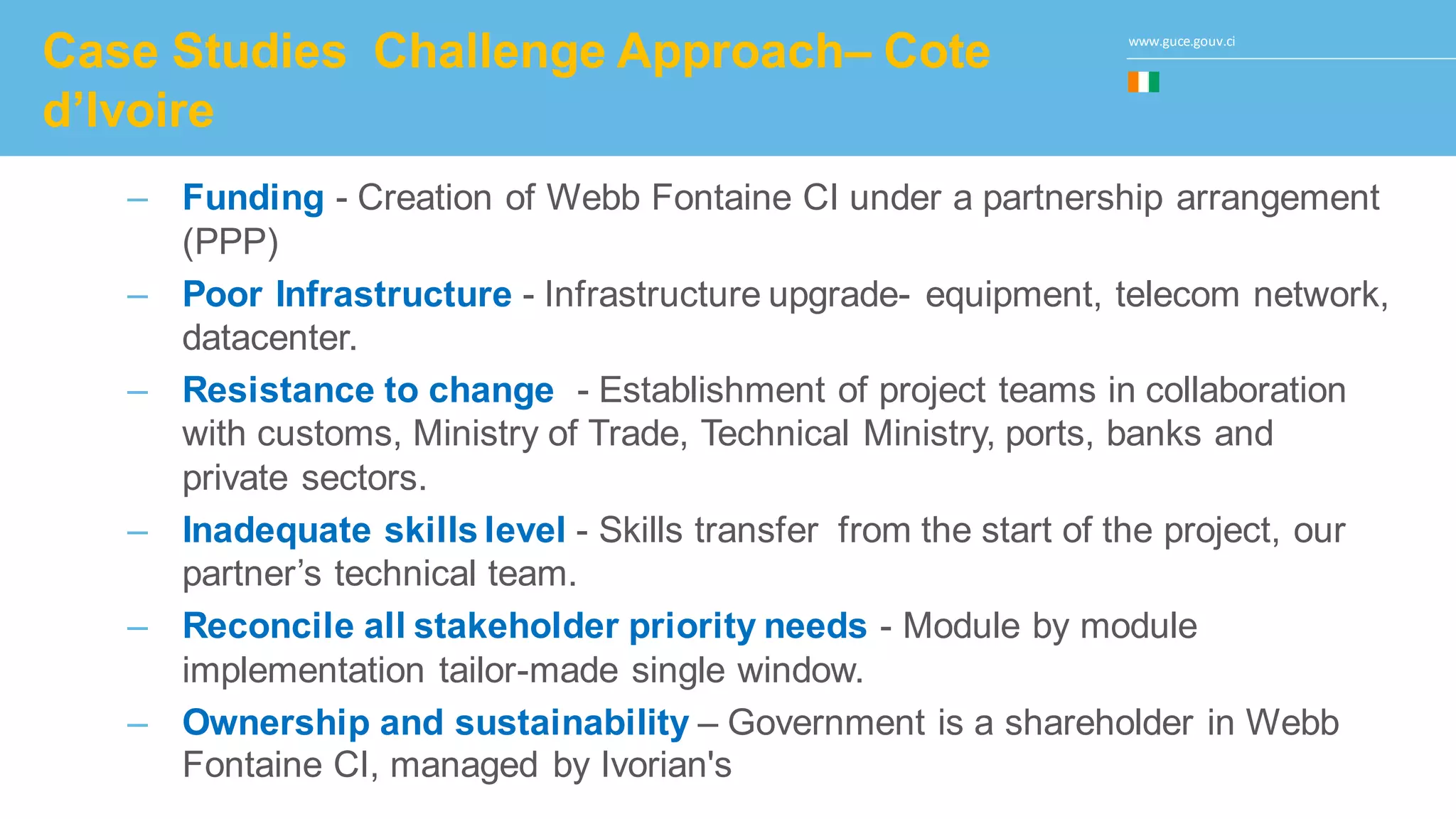 www.guce.gouv.ci
Case Studies Challenge Approach– Cote
d’Ivoire
– Funding - Creation of Webb Fontaine CI under a partnership arrangement
(PPP)
– Poor Infrastructure - Infrastructure upgrade- equipment, telecom network,
datacenter.
– Resistance to change - Establishment of project teams in collaboration
with customs, Ministry of Trade, Technical Ministry, ports, banks and
private sectors.
– Inadequate skills level - Skills transfer from the start of the project, our
partner’s technical team.
– Reconcile all stakeholder priority needs - Module by module
implementation tailor-made single window.
– Ownership and sustainability – Government is a shareholder in Webb
Fontaine CI, managed by Ivorian's
 