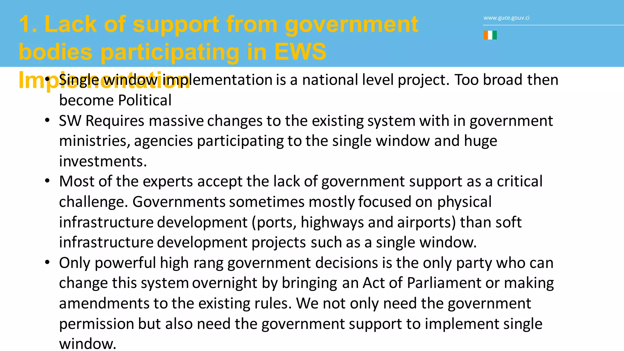 www.guce.gouv.ci
1. Lack of support from government
bodies participating in EWS
Implementation• Single window implementation is a national level project. Too broad then
become Political
• SW Requires massive changes to the existing system with in government
ministries, agencies participating to the single window and huge
investments.
• Most of the experts accept the lack of government support as a critical
challenge. Governments sometimes mostly focused on physical
infrastructure development (ports, highways and airports) than soft
infrastructure development projects such as a single window.
• Only powerful high rang government decisions is the only party who can
change this systemovernight by bringing an Act of Parliament or making
amendments to the existing rules. We not only need the government
permission but also need the government support to implement single
window.
 