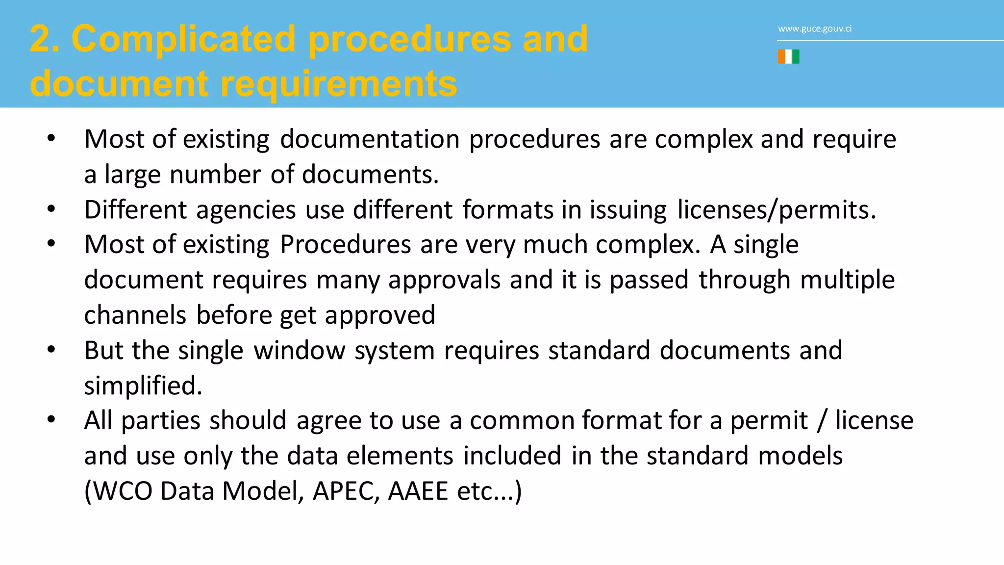 www.guce.gouv.ci
2. Complicated procedures and
document requirements
• Most of existing documentation procedures are complex and require
a large number of documents.
• Different agencies use different formats in issuing licenses/permits.
• Most of existing Procedures are very much complex. A single
document requires many approvals and it is passed through multiple
channels before get approved
• But the single window system requires standard documents and
simplified.
• All parties should agree to use a common format for a permit / license
and use only the data elements included in the standard models
(WCO Data Model, APEC, AAEE etc...)
 
