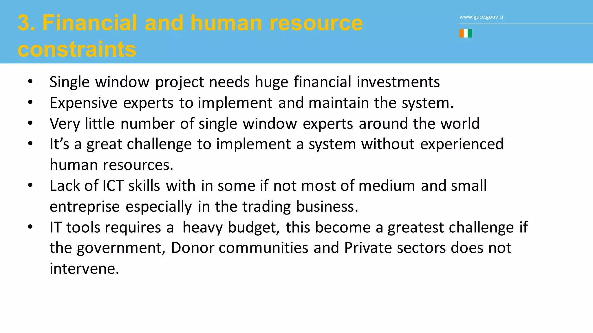 www.guce.gouv.ci
3. Financial and human resource
constraints
• Single window project needs huge financial investments
• Expensive experts to implement and maintain the system.
• Very little number of single window experts around the world
• It’s a great challenge to implement a system without experienced
human resources.
• Lack of ICT skills with in some if not most of medium and small
entreprise especially in the trading business.
• IT tools requires a heavy budget, this become a greatest challenge if
the government, Donor communities and Private sectors does not
intervene.
 