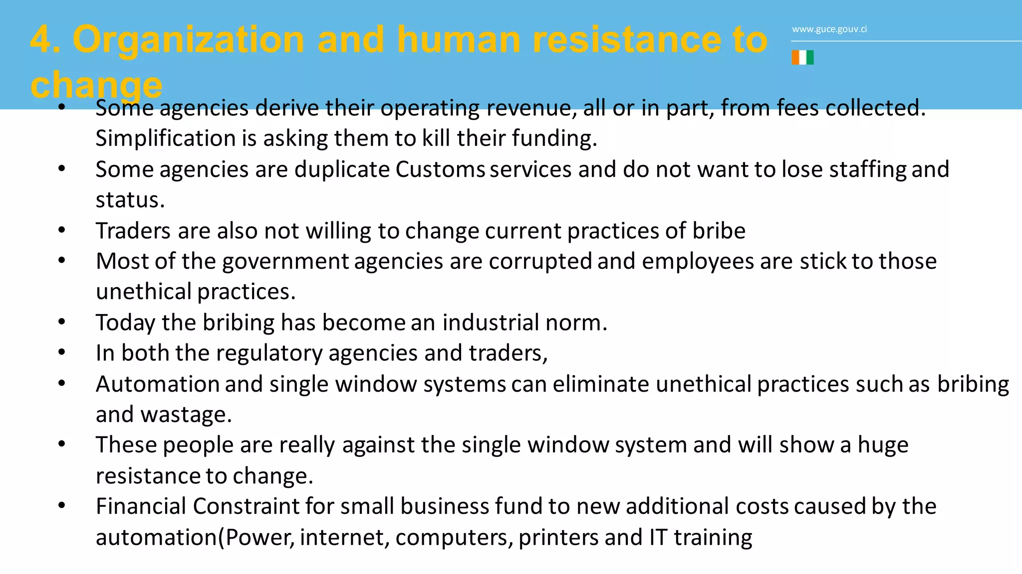 www.guce.gouv.ci
4. Organization and human resistance to
change• Some agencies derive their operating revenue, all or in part, from fees collected.
Simplification is asking them to kill their funding.
• Some agencies are duplicate Customsservices and do not want to lose staffing and
status.
• Traders are also not willing to change current practices of bribe
• Most of the government agencies are corrupted and employees are stick to those
unethical practices.
• Today the bribing has become an industrial norm.
• In both the regulatory agencies and traders,
• Automation and single window systems can eliminate unethical practices such as bribing
and wastage.
• These people are really against the single window system and will show a huge
resistance to change.
• Financial Constraint for small business fund to new additional costs caused by the
automation(Power, internet, computers, printers and IT training
 
