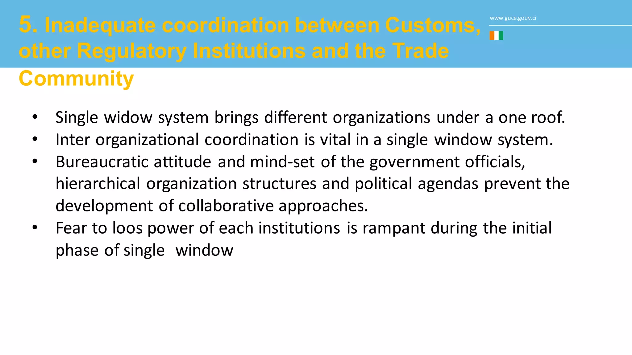 www.guce.gouv.ci
5. Inadequate coordination between Customs,
other Regulatory Institutions and the Trade
Community
• Single widow system brings different organizations under a one roof.
• Inter organizational coordination is vital in a single window system.
• Bureaucratic attitude and mind-set of the government officials,
hierarchical organization structures and political agendas prevent the
development of collaborative approaches.
• Fear to loos power of each institutions is rampant during the initial
phase of single window
 