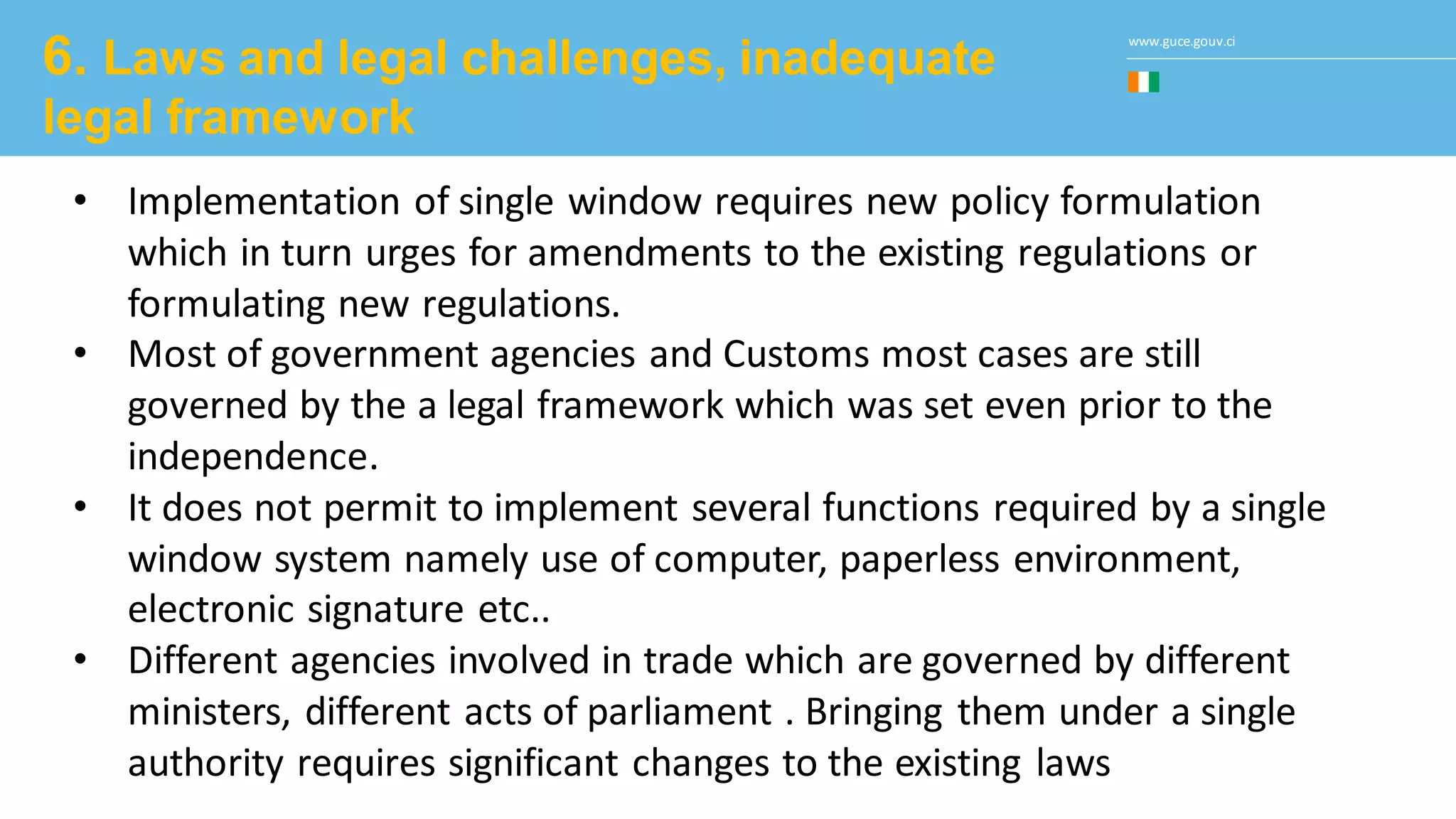 www.guce.gouv.ci
6. Laws and legal challenges, inadequate
legal framework
• Implementation of single window requires new policy formulation
which in turn urges for amendments to the existing regulations or
formulating new regulations.
• Most of government agencies and Customs most cases are still
governed by the a legal framework which was set even prior to the
independence.
• It does not permit to implement several functions required by a single
window system namely use of computer, paperless environment,
electronic signature etc..
• Different agencies involved in trade which are governed by different
ministers, different acts of parliament . Bringing them under a single
authority requires significant changes to the existing laws
 