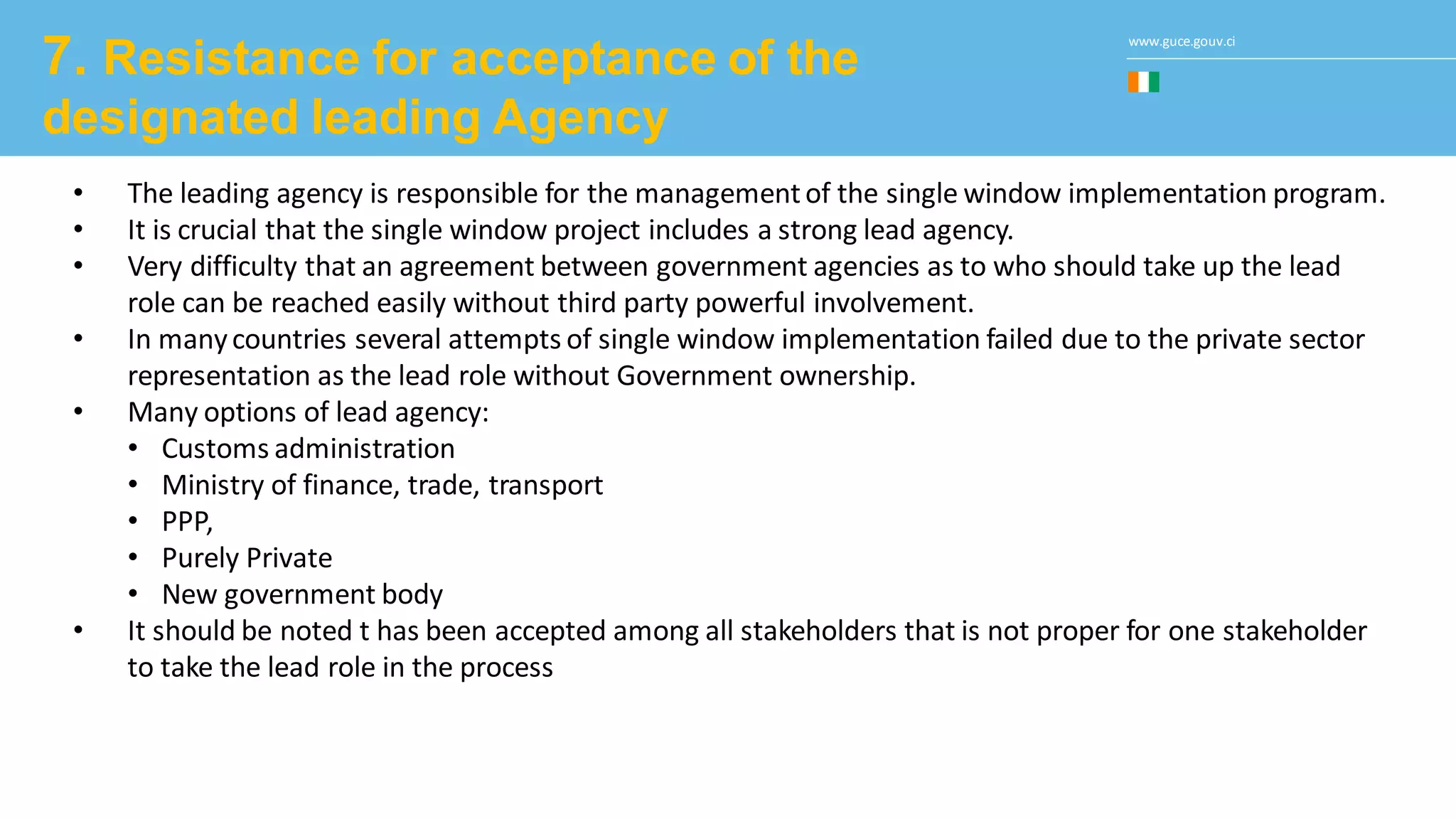 www.guce.gouv.ci
7. Resistance for acceptance of the
designated leading Agency
• The leading agency is responsible for the managementof the single window implementation program.
• It is crucial that the single window project includes a strong lead agency.
• Very difficulty that an agreement between government agencies as to who should take up the lead
role can be reached easily without third party powerful involvement.
• In manycountries several attempts of single window implementation failed due to the private sector
representation as the lead role without Government ownership.
• Many options of lead agency:
• Customs administration
• Ministry of finance, trade, transport
• PPP,
• Purely Private
• New government body
• It should be noted t has been accepted among all stakeholders that is not proper for one stakeholder
to take the lead role in the process
 