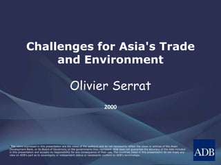•The views expressed in this presentation are the views of the author/s and do not necessarily reflect the views or policies of the Asian
Development Bank, or its Board of Governors, or the governments they represent. ADB does not guarantee the accuracy of the data included
in this presentation and accepts no responsibility for any consequence of their use. The countries listed in this presentation do not imply any
view on ADB's part as to sovereignty or independent status or necessarily conform to ADB's terminology.
Challenges for Asia's Trade
and Environment
Olivier Serrat
2000
 