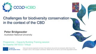Views and opinions expressed are those of the author(s) only and do not necessarily reflect those of the
European Union or the European Commission. Neither the EU nor the EC can be held responsible for them.
Challenges for biodiversity conservation
in the context of the CBD
Programme – Capacity Building Training session
for experts/ 04/10/23 / Virtual
Peter Bridgewater
Australian National University
Your
logo
 