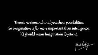There's no demand until you show possibilities.
So imagination is far more important than intelligence.
IQ should mean Imagination Quotient.
 