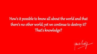 How's it possible to know all about the world and that
there's no other world; yet we continue to destroy it?
That's knowledge?
 