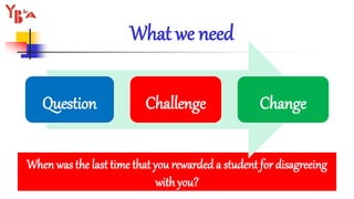 What we need
When was the last time that you rewarded a student for disagreeing
with you?
Question Challenge Change
 