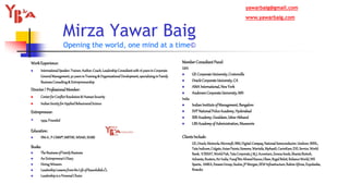 Mirza Yawar Baig
Opening the world, one mind at a time©
WorkExperience:
 InternationalSpeaker,Trainer,Author,Coach,LeadershipConsultantwith16yearsinCorporate
GeneralManagement,30 yearsinTraining& OrganizationalDevelopment,specializinginFamily
BusinessConsulting& Entrepreneurship
Director/ ProfessionalMember:
 CenterforConflictResolution& HumanSecurity
 IndianSocietyforAppliedBehaviouralScience
Entrepreneur:
 1994:Founded
Education:
 IIM-A, P-CMM®,MBTI©,WSA©,ISABS
Books:
 TheBusinessofFamilyBusiness
 AnEntrepreneur’sDiary
 HiringWinners
 LeadershipLessonsfromtheLifeofRasoolullah
 Leadershipisa PersonalChoice
MemberConsultantPanel:
USA
 GE CorporateUniversity,Crotonville
 OracleCorporateUniversity,CA
 AMA International,NewYork
 AndersenCorporateUniversity,MN
India
 IndianInstituteof Management,Bangalore
 SVP NationalPoliceAcademy, Hyderabad
 SSB Academy,Gwaldam,UttarAkhand
 LBSAcademy of Administration, Mussoorie
ClientsInclude:
GE,Oracle,Motorola,Microsoft,IBM,Digital-Compaq,NationalSemiconductor,Unilever,BSNL,
TataIndicom,Colgate,AsianPaints,Siemens,Wartsila,MphasiS,CavinKare,EXLService,World
Bank, ICRISAT,WorldFish,TataCorporate,J & J,Accenture,ZenecaSeeds,ShantaBiotech,
Advanta,Reuters,AirIndia,YusufBinAhmedKanoo,Olam,RegalBeloit,RelianceWorld,NIS
Sparta, AMKA,EmamiGroup,Suzlon,JPMorgan,SEWInfrastructure,RahimAfroze,Expolanka,
Brandix
yawarbaig@gmail.com
www.yawarbaig.com
 