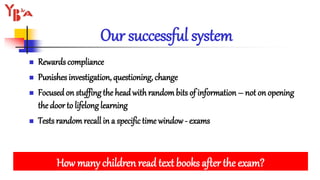 Our successful system
 Rewards compliance
 Punishes investigation, questioning, change
 Focusedon stuffing the headwith randombits of information – not on opening
the door to lifelonglearning
 Tests randomrecall in a specific time window- exams
How many children read text books after the exam?
 