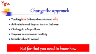 Change the approach
 Teaching howto those who understand why
 Add value to what they can learn on their own
 Challenge to solve problems
 Empower innovation and creativity
 Show them how to succeed
But for that you need to know how
 