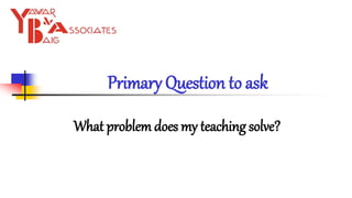 Primary Question to ask
What problem does my teaching solve?
 