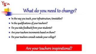 What do you need to change?
 In the way you teach, your infrastructure, timetables?
 In the qualifications of your teachers?
 Do you take feedback fromyour students?
 Are your teachers increments based on them?
 Do your teachers consult outside your college?
Are your teachers inspirational?
 