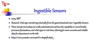 Ingestible Sensors
 2015, MIT
 Research: Vital sign monitoring internally fromthe gastrointestinaltract. Ingestible Sensors
 Theseminute microchips are orally administered and have the capability to record bodily
processes, fluctuations, and vital signs in real-time, allowing for more accurateand reliable
data for physicians to work with.
 https://www.youtube.com/watch?v=8zq8cfLv84Q
 