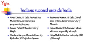 Indians succeed outside India
 Vinod Khosla, IITDelhi, FoundedSun
Microsystems, inventor or Java
programming language
 Sundar Pichai, IITRoorkee, CEOof
Google.
 ShantanuNarayen, Osmania University,
Hyderabad, CEOof Adobe Systems.
 Padmasree Warrior, IIT Delhi, CTOof
CiscoSystems. Earlier she was CTOof
Motorola
 Sabeer Bhatia, BITS, FoundedHotmail
whichwas acquiredby Microsoft.
 Satya Nadella, Manipal University, CEO
of Microsoft.
 