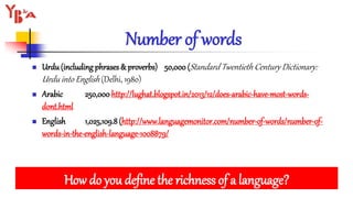 Number of words
 Urdu(including phrases & proverbs) 50,000 (Standard Twentieth Century Dictionary:
Urdu into English (Delhi, 1980)
 Arabic 250,000 http://lughat.blogspot.in/2013/12/does-arabic-have-most-words-
dont.html
 English 1,025,109.8(http://www.languagemonitor.com/number-of-words/number-of-
words-in-the-english-language-1008879/
How do you define the richness of a language?
 