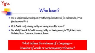 Who loses?
 But is Englishreallymissing out by not having distinct words for male camels‫مجل‬ vs.
femalecamels ‫ناقة‬ ?
 Or is Arabicreally missing out by not having a word for scones?
 But what if I asked, ‘Is Arabicmissing out by not having words for Wi-fi, Supernova,
Diabetes, Blood Corpuscle, Nanotech, Sensor
What defines the richness of a language–
Number of words or contemporary relevance?
 