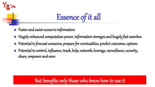 Essence of it all
 Faster and easier access to information
 Hugely enhanced computation power, information storages and hugely fast searches
 Potential to forecast scenarios, prepare for eventualities, predict outcomes, options
 Potential to control, influence, track, help, network, leverage, surveillance, security,
share, empower andearn
But benefits only those who know how to use it
 