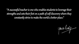 “A successful teacher is one who enables students to leverage their
strengths and sets their feet on a path of self discovery where they
constantly strive to make the world a better place.”
 