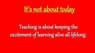 It’s not about today
Teaching is about keeping the
excitement of learning alive all lifelong.
 