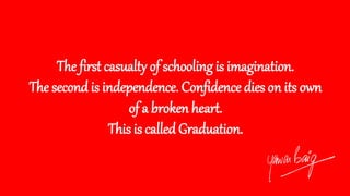 The first casualty of schooling is imagination.
The second is independence. Confidence dies on its own
of a broken heart.
This is called Graduation.
 