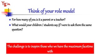 Think of your role model
 For howmany of you is it a parent or a teacher?
 What wouldyour children / students say if I were to ask themthe same
question?
The challenge is to inspire those who we have the maximum facetime
with
 