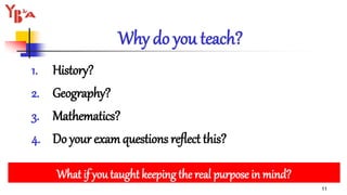 Why do you teach?
1. History?
2. Geography?
3. Mathematics?
4. Do your exam questions reflect this?
11
What if you taught keeping the real purpose in mind?
 