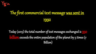 The first commercial text message was sent in
1992
Today (2015) the total number of text messages exchanged is 350
billion exceeds the entire population of the planet by 5 times (7
Billion)
 