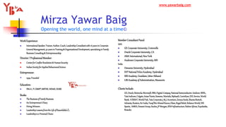 Mirza Yawar Baig
Opening the world, one mind at a time©
WorkExperience:
 InternationalSpeaker,Trainer,Author,Coach,LeadershipConsultantwith16yearsinCorporate
GeneralManagement,30 yearsinTraining& OrganizationalDevelopment,specializinginFamily
BusinessConsulting& Entrepreneurship
Director/ ProfessionalMember:
 CenterforConflictResolution& HumanSecurity
 IndianSocietyforAppliedBehaviouralScience
Entrepreneur:
 1994:Founded
Education:
 IIM-A, P-CMM®,MBTI©,WSA©,ISABS
Books:
 TheBusinessofFamilyBusiness
 AnEntrepreneur’sDiary
 HiringWinners
 LeadershipLessonsfromtheLifeofRasoolullah
 Leadershipisa PersonalChoice
MemberConsultantPanel:
USA
 GE CorporateUniversity,Crotonville
 OracleCorporateUniversity,CA
 AMA International,NewYork
 AndersenCorporateUniversity,MN
India
 OsmaniaUniversity,Hyderabad
 SVP NationalPoliceAcademy, Hyderabad
 SSB Academy,Gwaldam,UttarAkhand
 LBSAcademy of Administration, Mussoorie
ClientsInclude:
GE,Oracle,Motorola,Microsoft,IBM,Digital-Compaq,NationalSemiconductor,Unilever,BSNL,
TataIndicom,Colgate,AsianPaints,Siemens,Wartsila,MphasiS,CavinKare,EXLService,World
Bank, ICRISAT,WorldFish,TataCorporate,J & J,Accenture,ZenecaSeeds,ShantaBiotech,
Advanta,Reuters,AirIndia,YusufBinAhmedKanoo,Olam,RegalBeloit,RelianceWorld,NIS
Sparta, AMKA,EmamiGroup,Suzlon,JPMorgan,SEWInfrastructure,RahimAfroze,Expolanka,
Brandix
www.yawarbaig.com
 