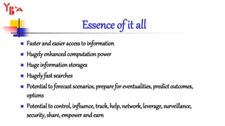 Essence of it all
 Faster and easier access to information
 Hugely enhanced computation power
 Huge information storages
 Hugely fast searches
 Potential to forecast scenarios, prepare for eventualities, predict outcomes,
options
 Potential to control, influence, track, help, network, leverage, surveillance,
security, share, empower and earn
 