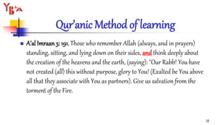 Qur’anic Method of learning
 A’al Imraan 3: 191. Those who remember Allah (always, and in prayers)
standing, sitting, and lying down on their sides, and think deeply about
the creation of the heavens and the earth, (saying): "Our Rabb! You have
not created (all) this without purpose, glory to You! (Exalted be You above
all that they associate with You as partners). Give us salvation from the
torment of the Fire.
32
 