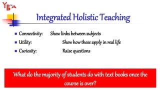  Connectivity: Show links between subjects
 Utility: Show howthese apply in real life
 Curiosity: Raise questions
Integrated Holistic Teaching
What do the majority of students do with text books once the
course is over?
 