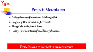 Project: Mountains
 Geology: Isostacy of mountains: Stabilizing effect
 Geography: How mountains effect climate
 Biology: Mountain flora & fauna
 History: How mountains affectedhistory of nations
Draw lessons to connect to current events
 