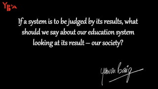 If a system is to be judged by its results, what
should we say about our education system
looking at its result – our society?
 