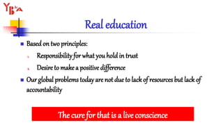 Real education
 Basedon two principles:
1. Responsibility for what you holdin trust
2. Desire to make a positive difference
 Our global problems today are not due to lack of resources but lack of
accountability
The cure for that is a live conscience
 
