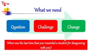 What we need
When was the last time that you rewarded a student for disagreeing
with you?
Question Challenge Change
 