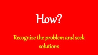 How?
Recognize the problem and seek
solutions
 