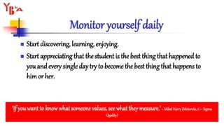 Monitor yourself daily
 Start discovering, learning, enjoying.
 Start appreciating that the student is the best thing that happenedto
you andevery single day try to become the best thing that happens to
himor her.
‘If youwant to know what someone values, see what they measure.’~ MikelHarry(Motorola,6 – Sigma
Quality)
 