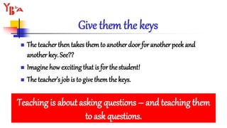 Give them the keys
 The teacher then takes themto another door for another peek and
another key. See??
 Imagine how exciting that is for thestudent!
 The teacher’s job is to give themthe keys.
Teaching is about asking questions – and teaching them
to ask questions.
 