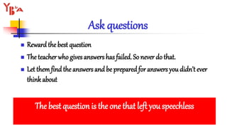 Ask questions
 Rewardthe best question
 The teacher who gives answers has failed. So never do that.
 Let themfindthe answers and be prepared for answers you didn’t ever
think about
The best question is the one that left you speechless
 
