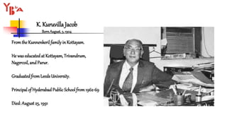 K. Kuruvilla Jacob
BornAugust,3, 1904
Fromthe Kunnenkerilfamilyin Kottayam.
He waseducated at Kottayam, Trivandrum,
Nagercoil, and Parur.
Graduatedfrom Leeds University.
Principal of Hyderabad Public School from1962-69
Died: August 25, 1991
 