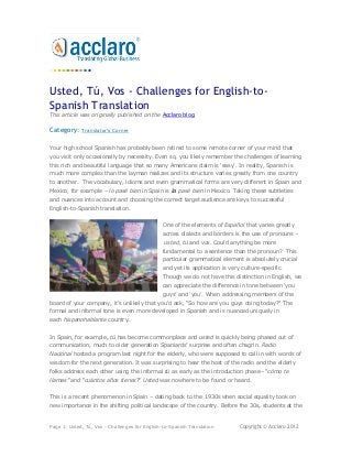 Usted, Tú, Vos - Challenges for English-to-
Spanish Translation
This article was originally published on the Acclaro blog.

Category:    Translator's Corner


Your high school Spanish has probably been retired to some remote corner of your mind that
you visit only occasionally by necessity. Even so, you likely remember the challenges of learning
this rich and beautiful language that so many Americans claim is „easy‟. In reality, Spanish is
much more complex than the layman realizes and its structure varies greatly from one country
to another. The vocabulary, idioms and even grammatical forms are very different in Spain and
Mexico, for example – lo pasé bien in Spain is la pasé bien in Mexico. Taking these subtleties
and nuances into account and choosing the correct target audience are keys to successful
English-to-Spanish translation.


                                                One of the elements of Español that varies greatly
                                                across dialects and borders is the use of pronouns -
                                                usted, tú and vos. Could anything be more
                                                fundamental to a sentence than the pronoun? This
                                                particular grammatical element is absolutely crucial
                                                and yet its application is very culture-specific.
                                                Though we do not have this distinction in English, we
                                                can appreciate the difference in tone between „you
                                                guys‟ and „you‟. When addressing members of the
board of your company, it's unlikely that you'd ask, “So how are you guys doing today?” The
formal and informal tone is even more developed in Spanish and is nuanced uniquely in
each hispanohablante country.


In Spain, for example, tú has become commonplace and usted is quickly being phased out of
communication, much to older generation Spaniards‟ surprise and often chagrin. Radio
Nacional hosted a program last night for the elderly, who were supposed to call in with words of
wisdom for the next generation. It was surprising to hear the host of the radio and the elderly
folks address each other using the informal tú as early as the introduction phase– “cómo te
llamas” and “cuántos años tienes?” Usted was nowhere to be found or heard.


This is a recent phenomenon in Spain – dating back to the 1930s when social equality took on
new importance in the shifting political landscape of the country. Before the 30s, students at the



Page 1: Usted, Tú, Vos - Challenges for English-to-Spanish Translation         Copyright © Acclaro 2012
 